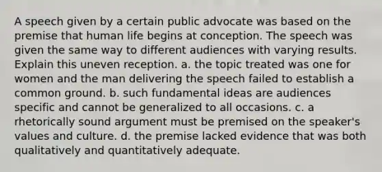 A speech given by a certain public advocate was based on the premise that human life begins at conception. The speech was given the same way to different audiences with varying results. Explain this uneven reception. a. the topic treated was one for women and the man delivering the speech failed to establish a common ground. b. such fundamental ideas are audiences specific and cannot be generalized to all occasions. c. a rhetorically sound argument must be premised on the speaker's values and culture. d. the premise lacked evidence that was both qualitatively and quantitatively adequate.