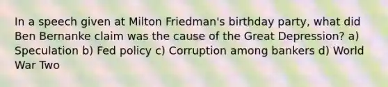 In a speech given at Milton Friedman's birthday party, what did Ben Bernanke claim was the cause of the Great Depression? a) Speculation b) Fed policy c) Corruption among bankers d) World War Two