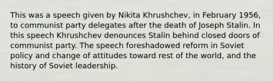 This was a speech given by Nikita Khrushchev, in February 1956, to communist party delegates after the death of Joseph Stalin. In this speech Khrushchev denounces Stalin behind closed doors of communist party. The speech foreshadowed reform in Soviet policy and change of attitudes toward rest of the world, and the history of Soviet leadership.