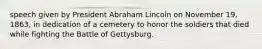 speech given by President Abraham Lincoln on November 19, 1863, in dedication of a cemetery to honor the soldiers that died while fighting the Battle of Gettysburg.