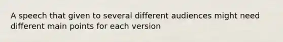 A speech that given to several different audiences might need different main points for each version