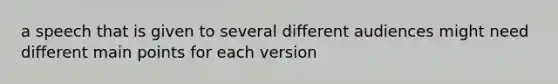 a speech that is given to several different audiences might need different main points for each version