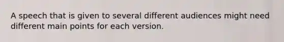 A speech that is given to several different audiences might need different main points for each version.