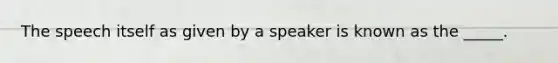 The speech itself as given by a speaker is known as the _____.