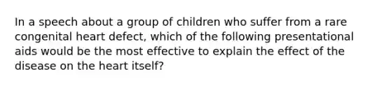 In a speech about a group of children who suffer from a rare congenital heart defect, which of the following presentational aids would be the most effective to explain the effect of the disease on <a href='https://www.questionai.com/knowledge/kya8ocqc6o-the-heart' class='anchor-knowledge'>the heart</a> itself?