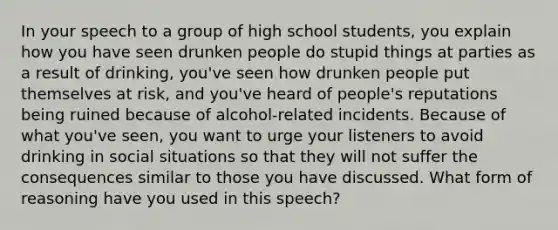 In your speech to a group of high school students, you explain how you have seen drunken people do stupid things at parties as a result of drinking, you've seen how drunken people put themselves at risk, and you've heard of people's reputations being ruined because of alcohol-related incidents. Because of what you've seen, you want to urge your listeners to avoid drinking in social situations so that they will not suffer the consequences similar to those you have discussed. What form of reasoning have you used in this speech?