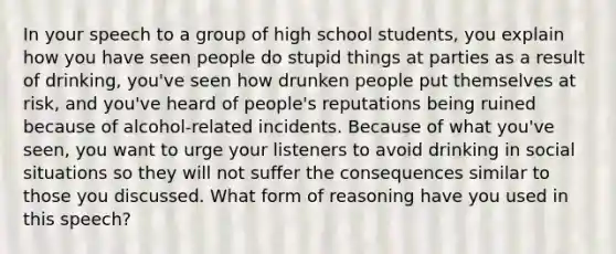 In your speech to a group of high school students, you explain how you have seen people do stupid things at parties as a result of drinking, you've seen how drunken people put themselves at risk, and you've heard of people's reputations being ruined because of alcohol-related incidents. Because of what you've seen, you want to urge your listeners to avoid drinking in social situations so they will not suffer the consequences similar to those you discussed. What form of reasoning have you used in this speech?