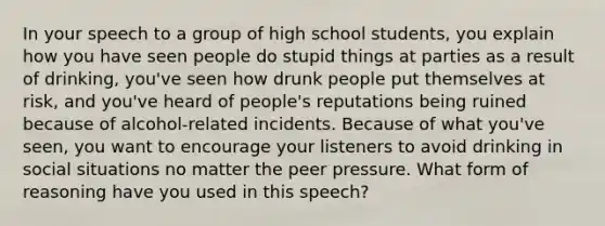 In your speech to a group of high school students, you explain how you have seen people do stupid things at parties as a result of drinking, you've seen how drunk people put themselves at risk, and you've heard of people's reputations being ruined because of alcohol-related incidents. Because of what you've seen, you want to encourage your listeners to avoid drinking in social situations no matter the peer pressure. What form of reasoning have you used in this speech?