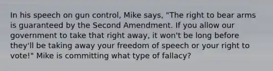 In his speech on gun control, Mike says, "The right to bear arms is guaranteed by the Second Amendment. If you allow our government to take that right away, it won't be long before they'll be taking away your freedom of speech or your right to vote!" Mike is committing what type of fallacy?