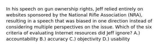 In his speech on gun ownership rights, Jeff relied entirely on websites sponsored by the National Rifle Association (NRA), resulting in a speech that was biased in one direction instead of considering multiple perspectives on the issue. Which of the six criteria of evaluating Internet resources did Jeff ignore? A.) accountability B.) accuracy C.) objectivity D.) usability