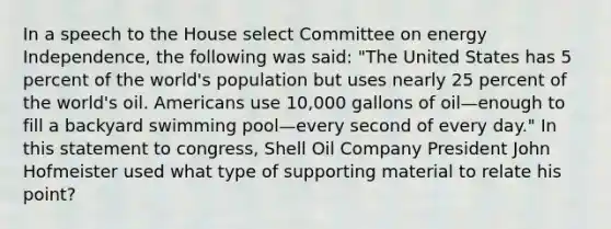 In a speech to the House select Committee on energy Independence, the following was said: "The United States has 5 percent of the world's population but uses nearly 25 percent of the world's oil. Americans use 10,000 gallons of oil—enough to fill a backyard swimming pool—every second of every day." In this statement to congress, Shell Oil Company President John Hofmeister used what type of supporting material to relate his point?