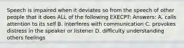 Speech is impaired when it deviates so from the speech of other people that it does ALL of the following EXECPT: Answers: A. calls attention to its self B. interferes with communication C. provokes distress in the speaker or listener D. difficulty understanding others feelings