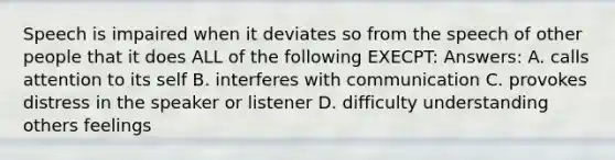 Speech is impaired when it deviates so from the speech of other people that it does ALL of the following EXECPT: Answers: A. calls attention to its self B. interferes with communication C. provokes distress in the speaker or listener D. difficulty understanding others feelings