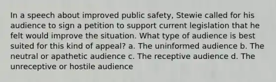 In a speech about improved public safety, Stewie called for his audience to sign a petition to support current legislation that he felt would improve the situation. What type of audience is best suited for this kind of appeal? a. The uninformed audience b. The neutral or apathetic audience c. The receptive audience d. The unreceptive or hostile audience