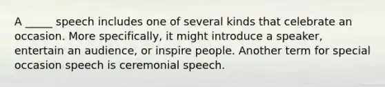 A _____ speech includes one of several kinds that celebrate an occasion. More specifically, it might introduce a speaker, entertain an audience, or inspire people. Another term for special occasion speech is ceremonial speech.