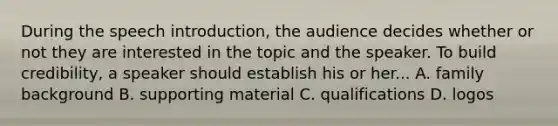 During the speech introduction, the audience decides whether or not they are interested in the topic and the speaker. To build credibility, a speaker should establish his or her... A. family background B. supporting material C. qualifications D. logos