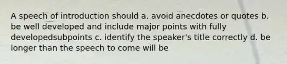 A speech of introduction should a. avoid anecdotes or quotes b. be well developed and include major points with fully developedsubpoints c. identify the speaker's title correctly d. be longer than the speech to come will be