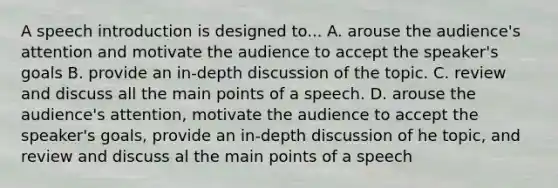 A speech introduction is designed to... A. arouse the audience's attention and motivate the audience to accept the speaker's goals B. provide an in-depth discussion of the topic. C. review and discuss all the main points of a speech. D. arouse the audience's attention, motivate the audience to accept the speaker's goals, provide an in-depth discussion of he topic, and review and discuss al the main points of a speech