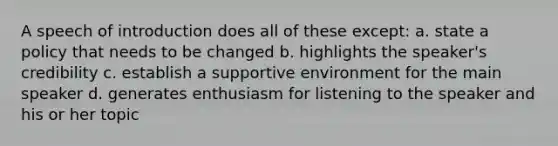 A speech of introduction does all of these except: a. state a policy that needs to be changed b. highlights the speaker's credibility c. establish a supportive environment for the main speaker d. generates enthusiasm for listening to the speaker and his or her topic