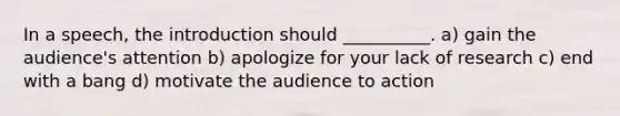 In a speech, the introduction should __________. a) gain the audience's attention b) apologize for your lack of research c) end with a bang d) motivate the audience to action