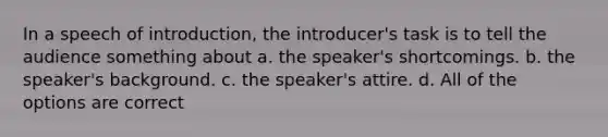 In a speech of introduction, the introducer's task is to tell the audience something about a. the speaker's shortcomings. b. the speaker's background. c. the speaker's attire. d. All of the options are correct