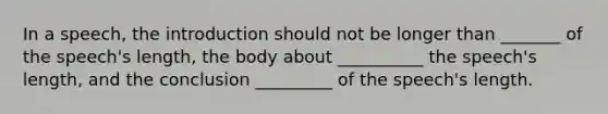 In a speech, the introduction should not be longer than _______ of the speech's length, the body about __________ the speech's length, and the conclusion _________ of the speech's length.