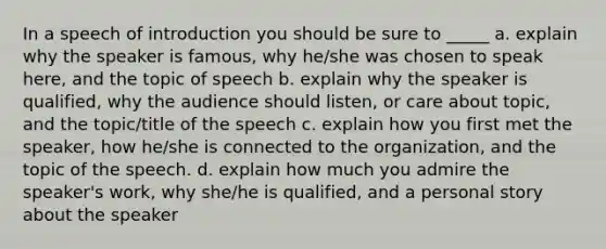 In a speech of introduction you should be sure to _____ a. explain why the speaker is famous, why he/she was chosen to speak here, and the topic of speech b. explain why the speaker is qualified, why the audience should listen, or care about topic, and the topic/title of the speech c. explain how you first met the speaker, how he/she is connected to the organization, and the topic of the speech. d. explain how much you admire the speaker's work, why she/he is qualified, and a personal story about the speaker