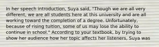 In her speech introduction, Suya said, "Though we are all very different, we are all students here at this university and are all working toward the completion of a degree. Unfortunately, because of rising tuition, some of us may lose the ability to continue in school." According to your textbook, by trying to show her audience how her topic affects her listeners, Suya was