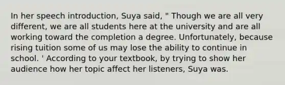 In her speech introduction, Suya said, " Though we are all very different, we are all students here at the university and are all working toward the completion a degree. Unfortunately, because rising tuition some of us may lose the ability to continue in school. ' According to your textbook, by trying to show her audience how her topic affect her listeners, Suya was.