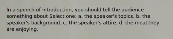 In a speech of introduction, you should tell the audience something about Select one: a. the speaker's topics. b. the speaker's background. c. the speaker's attire. d. the meal they are enjoying.