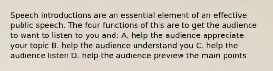 Speech introductions are an essential element of an effective public speech. The four functions of this are to get the audience to want to listen to you and: A. help the audience appreciate your topic B. help the audience understand you C. help the audience listen D. help the audience preview the main points