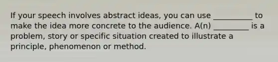 If your speech involves abstract ideas, you can use __________ to make the idea more concrete to the audience. A(n) _________ is a problem, story or specific situation created to illustrate a principle, phenomenon or method.