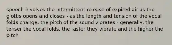 speech involves the intermittent release of expired air as the glottis opens and closes - as the length and tension of the vocal folds change, the pitch of the sound vibrates - generally, the tenser the vocal folds, the faster they vibrate and the higher the pitch