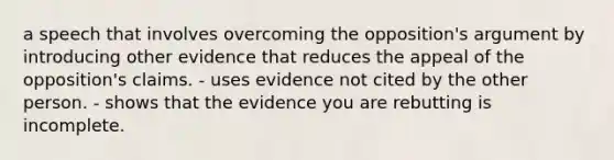 a speech that involves overcoming the opposition's argument by introducing other evidence that reduces the appeal of the opposition's claims. - uses evidence not cited by the other person. - shows that the evidence you are rebutting is incomplete.