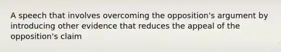 A speech that involves overcoming the opposition's argument by introducing other evidence that reduces the appeal of the opposition's claim