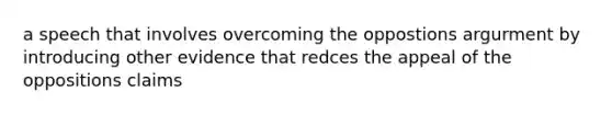 a speech that involves overcoming the oppostions argurment by introducing other evidence that redces the appeal of the oppositions claims