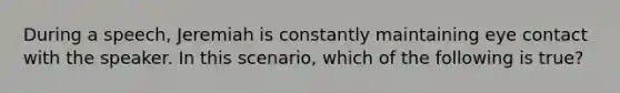 During a speech, Jeremiah is constantly maintaining eye contact with the speaker. In this scenario, which of the following is true?