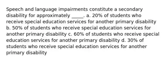 Speech and language impairments constitute a secondary disability for approximately _____. a. 20% of students who receive special education services for another primary disability b. 50% of students who receive special education services for another primary disability c. 60% of students who receive special education services for another primary disability d. 30% of students who receive special education services for another primary disability