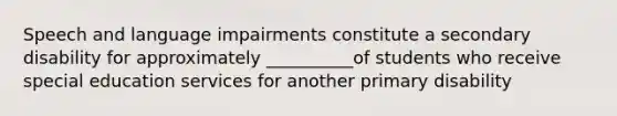 Speech and language impairments constitute a secondary disability for approximately __________of students who receive special education services for another primary disability