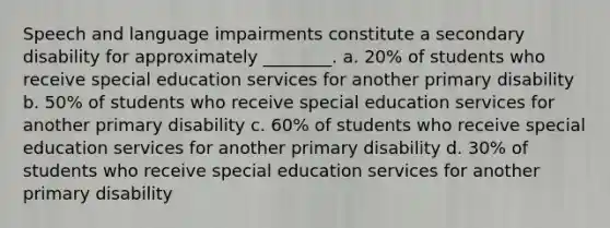 Speech and language impairments constitute a secondary disability for approximately ________. a. 20% of students who receive special education services for another primary disability b. 50% of students who receive special education services for another primary disability c. 60% of students who receive special education services for another primary disability d. 30% of students who receive special education services for another primary disability