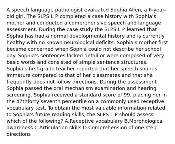 A speech language pathologist evaluated Sophia Allen, a 6-year-old girl. The SLPS L P completed a case history with Sophia's mother and conducted a comprehensive speech and language assessment. During the case study the SLPS L P learned that Sophia has had a normal developmental history and is currently healthy with no known neurological deficits. Sophia's mother first became concerned when Sophia could not describe her school day. Sophia's sentences lacked detail or were composed of very basic words and consisted of simple sentence structures. Sophia's first-grade teacher reported that her speech sounds immature compared to that of her classmates and that she frequently does not follow directions. During the assessment Sophia passed the oral mechanism examination and hearing screening. Sophia received a standard score of 99, placing her in the 47thforty seventh percentile on a commonly used receptive vocabulary test. To obtain the most valuable information related to Sophia's future reading skills, the SLPS L P should assess which of the following? A.Receptive vocabulary B.Morphological awareness C.Articulation skills D.Comprehension of one-step directions