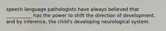 speech language pathologists have always believed that ___________ has the power to shift the direction of development, and by inference, the child's developing neurological system.