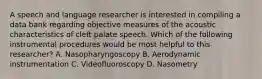 A speech and language researcher is interested in compiling a data bank regarding objective measures of the acoustic characteristics of cleft palate speech. Which of the following instrumental procedures would be most helpful to this researcher? A. Nasopharyngoscopy B. Aerodynamic instrumentation C. Videofluoroscopy D. Nasometry