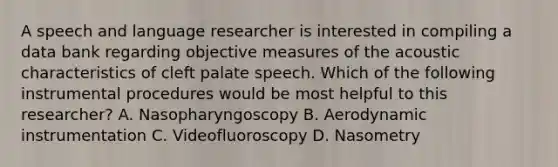 A speech and language researcher is interested in compiling a data bank regarding objective measures of the acoustic characteristics of cleft palate speech. Which of the following instrumental procedures would be most helpful to this researcher? A. Nasopharyngoscopy B. Aerodynamic instrumentation C. Videofluoroscopy D. Nasometry