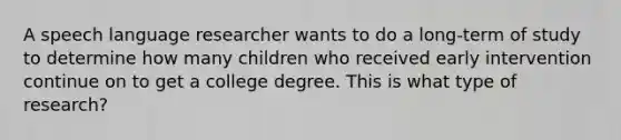 A speech language researcher wants to do a long-term of study to determine how many children who received early intervention continue on to get a college degree. This is what type of research?