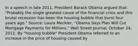 In a speech in late​ 2011, President Barack Obama argued​ that: ​"Probably the single greatest cause of the financial crisis and this brutal recession has been the housing bubble that burst four years​ ago." ​Source: Laura​ Meckler, "Obama Says Plan Will Cut Mortgage Payments for​ Millions," Wall Street​ Journal, October​ 24, 2011. By​ "housing bubble" President Obama referred to an increase in the price of housing caused by