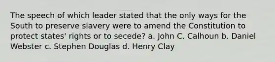 The speech of which leader stated that the only ways for the South to preserve slavery were to amend the Constitution to protect states' rights or to secede? a. John C. Calhoun b. Daniel Webster c. Stephen Douglas d. Henry Clay