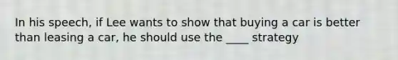 In his speech, if Lee wants to show that buying a car is better than leasing a car, he should use the ____ strategy