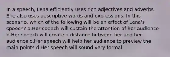 In a speech, Lena efficiently uses rich adjectives and adverbs. She also uses descriptive words and expressions. In this scenario, which of the following will be an effect of Lena's speech? a.Her speech will sustain the attention of her audience b.Her speech will create a distance between her and her audience c.Her speech will help her audience to preview the main points d.Her speech will sound very formal