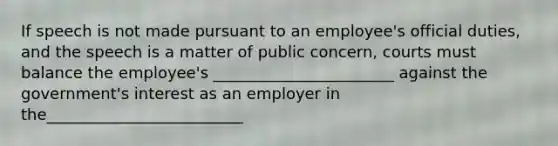 If speech is not made pursuant to an employee's official duties, and the speech is a matter of public concern, courts must balance the employee's _______________________ against the government's interest as an employer in the_________________________